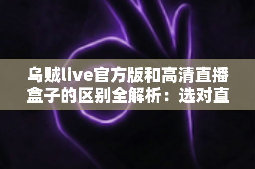 乌贼live官方版和高清直播盒子的区别全解析：选对直播工具，畅享极致观看体验