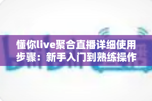 懂你live聚合直播详细使用步骤:新手入门到熟练操作的全方位实战指南 懂你live聚合直播详细使用步骤:新手入门到熟练操作的全方位实战指南