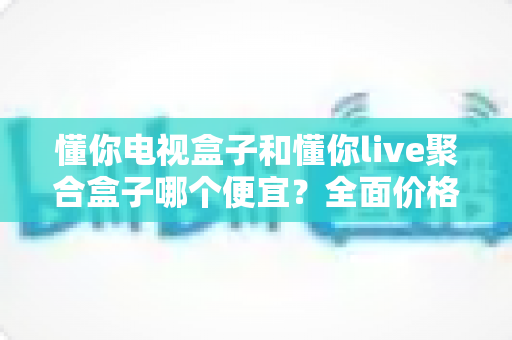 懂你电视盒子和懂你live聚合盒子哪个便宜?全面价格对比与高性价比选购指南 懂你电视盒子和懂你live聚合盒子哪个便宜?全面价格对比与高性价比选购指南