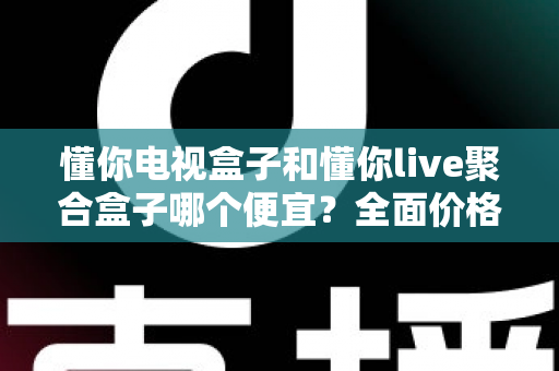 懂你电视盒子和懂你live聚合盒子哪个便宜?全面价格对比与高性价比选购指南 懂你电视盒子和懂你live聚合盒子哪个便宜?全面价格对比与高性价比选购指南