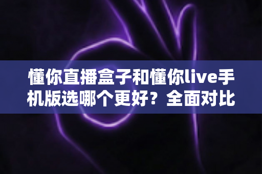 懂你直播盒子和懂你live手机版选哪个更好?全面对比分析助你做出明智选择 懂你直播盒子和懂你live手机版选哪个更好?全面对比分析助你做出明智选择