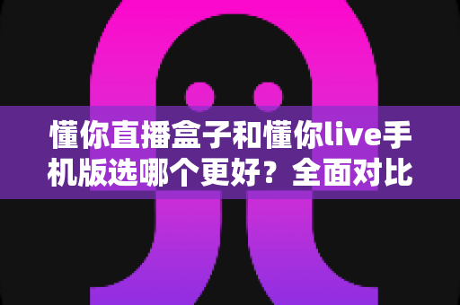懂你直播盒子和懂你live手机版选哪个更好？全面对比分析助你做出明智选择
