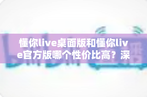 懂你live桌面版和懂你live官方版哪个性价比高?深度对比分析助你选对版本不踩坑 懂你live桌面版和懂你live官方版哪个性价比高?深度对比分析助你选对版本不踩坑