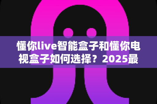 懂你live智能盒子和懂你电视盒子如何选择?2025最新选购指南帮你一次搞懂 懂你live智能盒子和懂你电视盒子如何选择?2025最新选购指南帮你一次搞懂