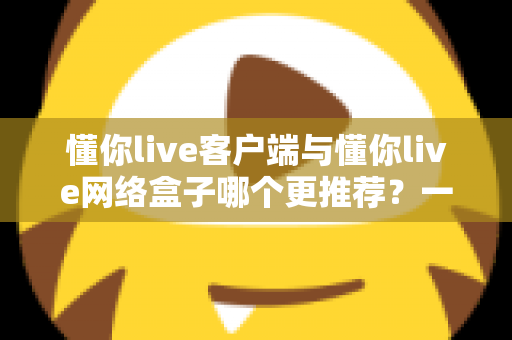 懂你live客户端与懂你live网络盒子哪个更推荐？一文读懂两者差异与选购指南
