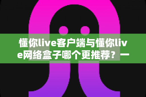 懂你live客户端与懂你live网络盒子哪个更推荐？一文读懂两者差异与选购指南