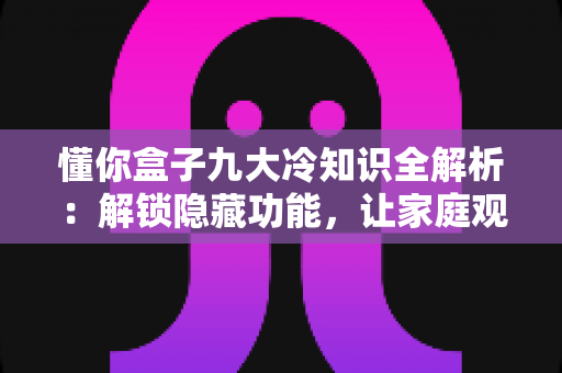 懂你盒子九大冷知识全解析：解锁隐藏功能，让家庭观影体验直接拉满