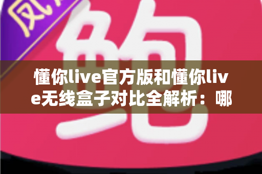 懂你live官方版和懂你live无线盒子对比全解析：哪款产品更值得你入手？