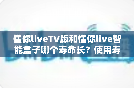 懂你liveTV版和懂你live智能盒子哪个寿命长？使用寿命深度对比与延长保养全攻略
