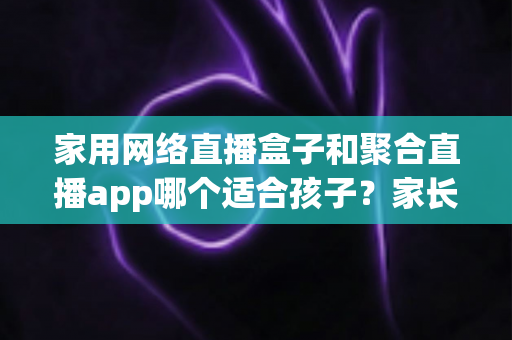 家用网络直播盒子和聚合直播app哪个适合孩子?家长必读的全面对比与选购指南 家用网络直播盒子和聚合直播app哪个适合孩子?家长必读的全面对比与选购指南