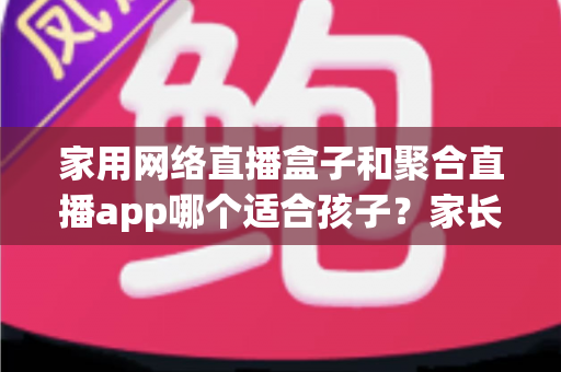 家用网络直播盒子和聚合直播app哪个适合孩子？家长必读的全面对比与选购指南