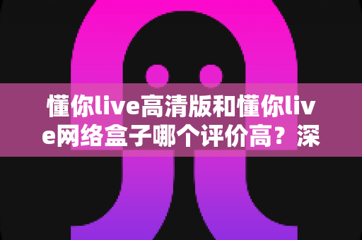 懂你live高清版和懂你live网络盒子哪个评价高？深度对比测评帮你选对版本