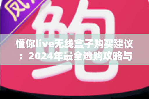 懂你live无线盒子购买建议：2024年最全选购攻略与避坑指南