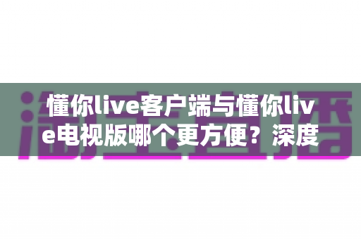 懂你live客户端与懂你live电视版哪个更方便？深度对比分析帮你选出最适合自己的观看方式