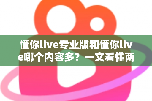 懂你live专业版和懂你live哪个内容多？一文看懂两大版本差异，选对版本不花冤枉钱