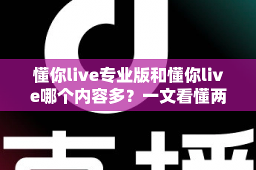 懂你live专业版和懂你live哪个内容多？一文看懂两大版本差异，选对版本不花冤枉钱