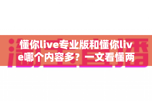 懂你live专业版和懂你live哪个内容多？一文看懂两大版本差异，选对版本不花冤枉钱