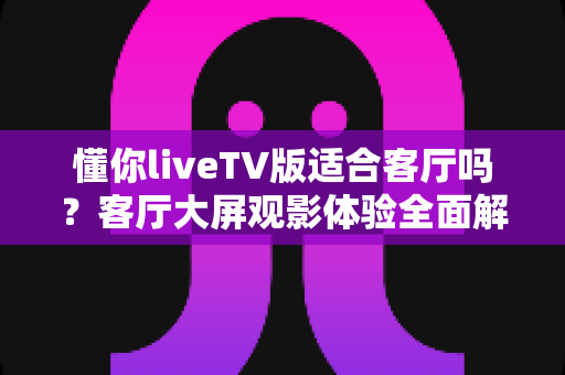 懂你liveTV版适合客厅吗?客厅大屏观影体验全面解析与实用指南 懂你liveTV版适合客厅吗?客厅大屏观影体验全面解析与实用指南