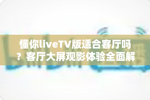 懂你liveTV版适合客厅吗?客厅大屏观影体验全面解析与实用指南 懂你liveTV版适合客厅吗?客厅大屏观影体验全面解析与实用指南