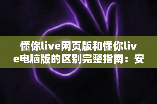 懂你live网页版和懂你live电脑版的区别完整指南：安装方式、功能体验与使用场景深度对比，帮你快速找到最适合自己的观看方案