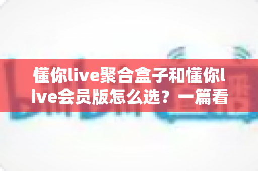 懂你live聚合盒子和懂你live会员版怎么选？一篇看懂两者区别的实用选购指南