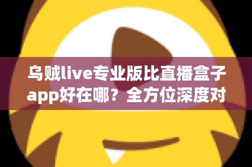 乌贼live专业版比直播盒子app好在哪？全方位深度对比评测，帮你选出更合适的直播应用
