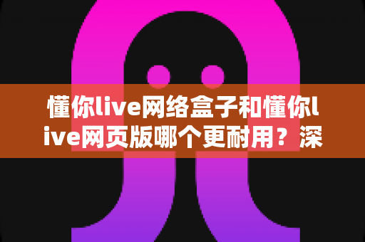 懂你live网络盒子和懂你live网页版哪个更耐用？深度对比分析与使用全指南