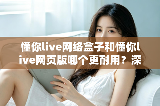 懂你live网络盒子和懂你live网页版哪个更耐用？深度对比分析与使用全指南
