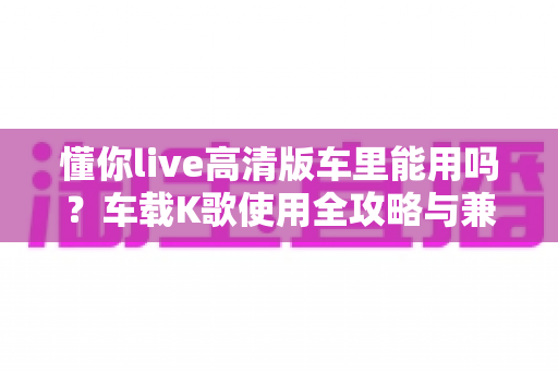 懂你live高清版车里能用吗?车载K歌使用全攻略与兼容性详解 懂你live高清版车里能用吗?车载K歌使用全攻略与兼容性详解