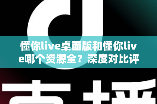 懂你live桌面版和懂你live哪个资源全？深度对比评测与选择指南