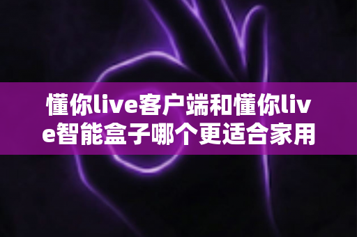 懂你live客户端和懂你live智能盒子哪个更适合家用？——家庭用户选购全攻略深度解析