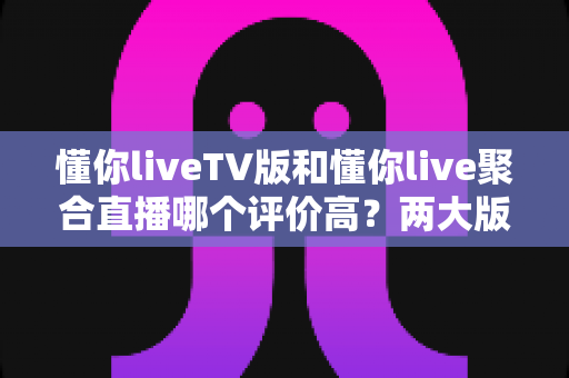 懂你liveTV版和懂你live聚合直播哪个评价高?两大版本全维度对比测评与选购指南 懂你liveTV版和懂你live聚合直播哪个评价高?两大版本全维度对比测评与选购指南