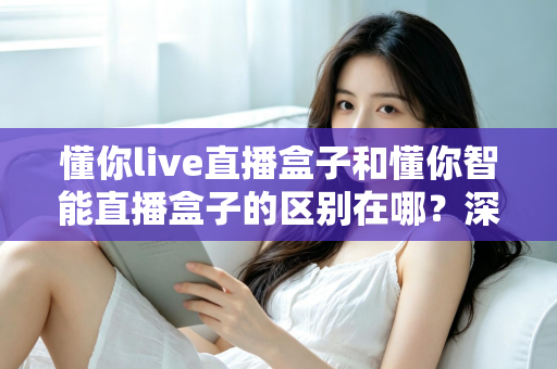 懂你live直播盒子和懂你智能直播盒子的区别在哪?深度解析两款热门直播盒子的差异与选购全指南 懂你live直播盒子和懂你智能直播盒子的区别在哪?深度解析两款热门直播盒子的差异与选购全指南