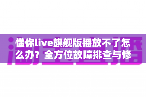 懂你live旗舰版播放不了怎么办?全方位故障排查与修复实用指南 懂你live旗舰版播放不了怎么办?全方位故障排查与修复实用指南