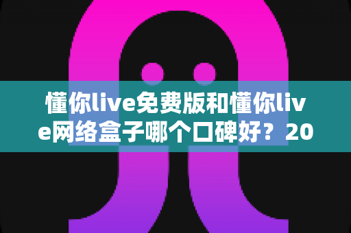 懂你live免费版和懂你live网络盒子哪个口碑好?2025深度对比评测与避坑选购指南 懂你live免费版和懂你live网络盒子哪个口碑好?2025深度对比评测与避坑选购指南