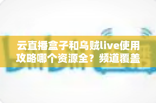 云直播盒子和乌贼live使用攻略哪个资源全？频道覆盖与上手体验深度评测