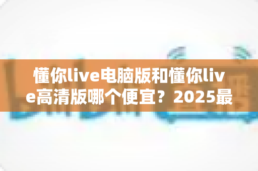 懂你live电脑版和懂你live高清版哪个便宜?2025最新价格对比与选购全攻略 懂你live电脑版和懂你live高清版哪个便宜?2025最新价格对比与选购全攻略
