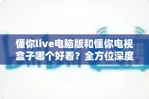 懂你live电脑版和懂你电视盒子哪个好看?全方位深度对比为你解惑 懂你live电脑版和懂你电视盒子哪个好看?全方位深度对比为你解惑