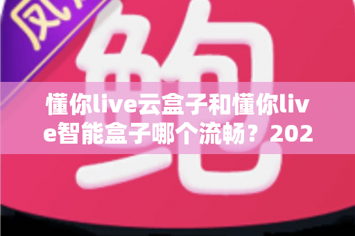 懂你live云盒子和懂你live智能盒子哪个流畅?2025年深度实测对比与选购避坑指南 懂你live云盒子和懂你live智能盒子哪个流畅?2025年深度实测对比与选购避坑指南