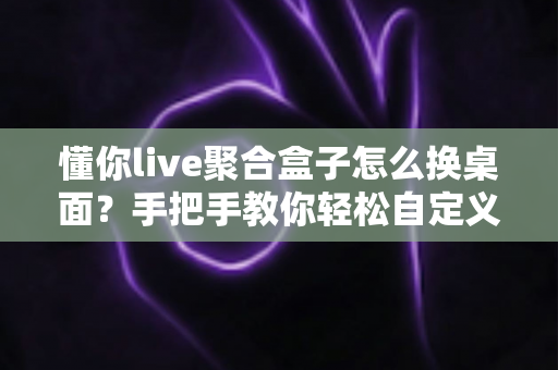 懂你live聚合盒子怎么换桌面?手把手教你轻松自定义电视桌面完整攻略 懂你live聚合盒子怎么换桌面?手把手教你轻松自定义电视桌面完整攻略