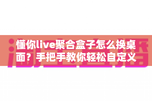 懂你live聚合盒子怎么换桌面?手把手教你轻松自定义电视桌面完整攻略 懂你live聚合盒子怎么换桌面?手把手教你轻松自定义电视桌面完整攻略