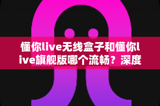 懂你live无线盒子和懂你live旗舰版哪个流畅？深度对比评测帮你选出最顺滑的一款