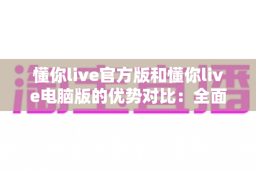 懂你live官方版和懂你live电脑版的优势对比：全面解析帮你选出最适合的使用方式