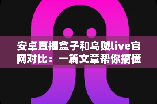 安卓直播盒子和乌贼live官网对比：一篇文章帮你搞懂两大观影方案，选对不踩坑
