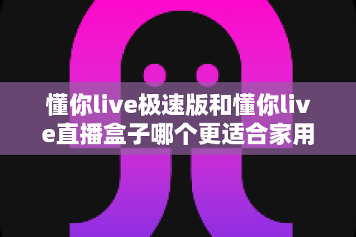 懂你live极速版和懂你live直播盒子哪个更适合家用？家庭用户必看的深度对比与选购指南