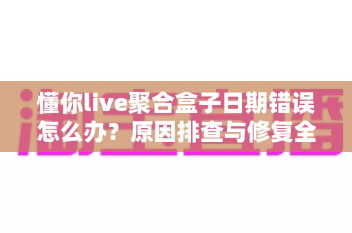 懂你live聚合盒子日期错误怎么办？原因排查与修复全攻略一文搞定