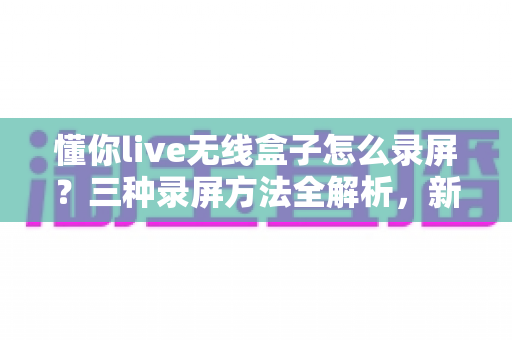 懂你live无线盒子怎么录屏?三种录屏方法全解析,新手也能轻松上手 懂你live无线盒子怎么录屏?三种录屏方法全解析,新手也能轻松上手