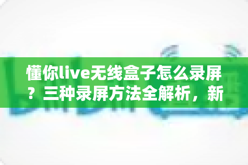 懂你live无线盒子怎么录屏?三种录屏方法全解析,新手也能轻松上手 懂你live无线盒子怎么录屏?三种录屏方法全解析,新手也能轻松上手