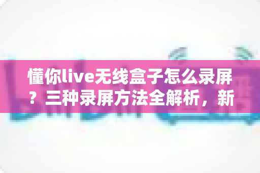 懂你live无线盒子怎么录屏？三种录屏方法全解析，新手也能轻松上手