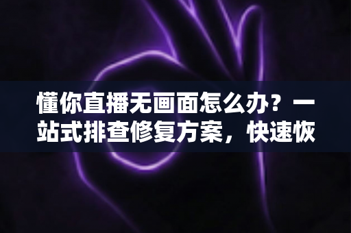 懂你直播无画面怎么办？一站式排查修复方案，快速恢复观看体验
